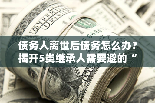 济南债务人离世后债务怎么办？揭开5类继承人需要避的“坑”