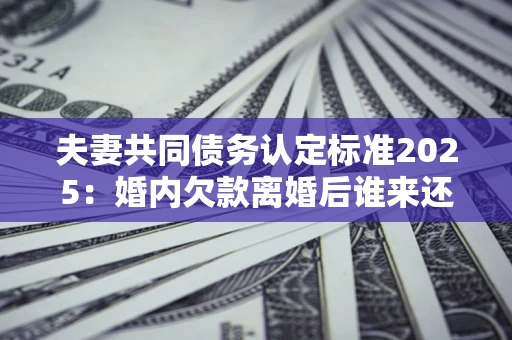 济南夫妻共同债务认定标准2025:婚内欠款离婚后谁来还? 济南夫妻共同债务认定标准2025:婚内欠款离婚后谁来还?