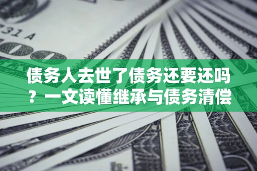 济南债务人去世了债务还要还吗？一文读懂继承与债务清偿