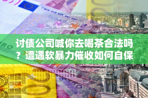 济南讨债公司喊你去喝茶合法吗？遭遇软暴力催收如何自保？