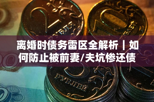 济南离婚时债务雷区全解析｜如何防止被前妻/夫坑惨还债？
